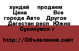 хундай 78 продаем › Цена ­ 650 000 - Все города Авто » Другое   . Дагестан респ.,Южно-Сухокумск г.